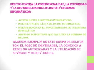 Delitos contra la confidencialidad, la integridad
y la disponibilidad de los datos y sistemas
informáticos:

   • Acceso ilícito a sistemas informáticos.
   • Interceptación ilícita de datos informáticos.
   • Interferencia en el funcionamiento de un sistema
     informático.
   • Abuso de dispositivos que faciliten la comisión de
     delitos.
 Algunos ejemplos de este grupo de delitos
 son: el robo de identidades, la conexión a
 redes no autorizadas y la utilización de
 spyware y de keylogger.
 