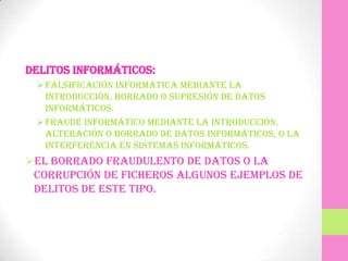 Delitos informáticos:
  Falsificación informática mediante la
   introducción, borrado o supresión de datos
   informáticos.
  Fraude informático mediante la introducción,
   alteración o borrado de datos informáticos, o la
   interferencia en sistemas informáticos.
El borrado fraudulento de datos o la
 corrupción de ficheros algunos ejemplos de
 delitos de este tipo.
 