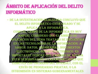 Ámbito de aplicación del delito
informático
• De la investigación realizada concluyo que
     el delito informático está ligado y se
            aplica a la informática.
    Como el campo de la informática es muy
       amplio, considero que el ámbito de
  aplicación del tema tratado se encuentra
    en las tecnologías de la información; a
     saber: datos, programas, documentos
      electrónicos, dinero electrónico. Es
   importante indicar que también se aplica
   esta denominación a las infracciones que
   cometen los usuarios del INTERNET, con el
       envío de programas piratas, o la
   intromisión en sistemas gubernamentales
 