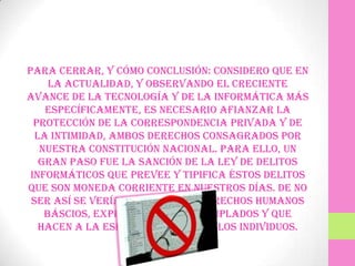 Para cerrar, y cómo conclusión: considero que en
     la actualidad, y observando el creciente
avance de la tecnología y de la informática más
    específicamente, es necesario afianzar la
  protección de la correspondencia privada y de
  la intimidad, ambos derechos consagrados por
   nuestra Constitución Nacional. Para ello, un
   gran paso fue la sanción de la Ley de Delitos
 Informáticos que prevee y tipifica éstos delitos
que son moneda corriente en nuestros días. De no
 ser así se verían vulnerados derechos humanos
    báscios, expresamente contemplados y que
   hacen a la esfera personal de los individuos.
 