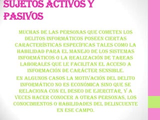 Sujetos activos y
pasivos
    Muchas de las personas que cometen los
      delitos informáticos poseen ciertas
  características específicas tales como la
   habilidad para el manejo de los sistemas
   informáticos o la realización de tareas
    laborales que le facilitan el acceso a
       información de carácter sensible.
  En algunos casos la motivación del delito
    informático no es económica sino que se
    relaciona con el deseo de ejercitar, y a
 veces hacer conocer a otras personas, los
 conocimientos o habilidades del delincuente
                  en ese campo.
 