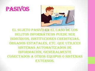 Pasivos


  El sujeto pasivo en el caso de los
    delitos informáticos puede ser
 individuos, instituciones crediticias,
 órganos estatales, etc. que utilicen
      sistemas automatizados de
      información, generalmente
conectados a otros equipos o sistemas
               externos.
 