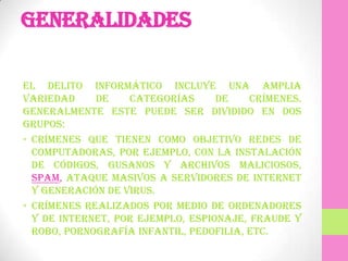 Generalidades

El delito informático incluye una amplia
variedad     de    categorías      de    crímenes.
Generalmente este puede ser dividido en dos
grupos:
• Crímenes que tienen como objetivo redes de
  computadoras, por ejemplo, con la instalación
  de códigos, gusanos y archivos maliciosos,
  Spam, ataque masivos a servidores de Internet
  y generación de virus.
• Crímenes realizados por medio de ordenadores
  y de Internet, por ejemplo, espionaje, fraude y
  robo, pornografía infantil, pedofilia, etc.
 