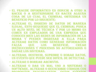 • El fraude informático es inducir a otro a
  hacer o a restringirse en hacer alguna
  cosa de lo cual el criminal obtendrá un
  beneficio por lo siguiente:
• Alterar el ingreso de datos de manera
  ilegal. Esto requiere que el criminal posea
  un alto nivel de técnica y por lo mismo es
  común en empleados de una empresa que
  conocen bien las redes de información de la
  misma y pueden ingresar a ella para
  alterar datos como generar información
  falsa     que     los    beneficie,    crear
  instrucciones y procesos no autorizados o
  dañar los sistemas.
• Alterar, destruir, suprimir o robar datos,
  un evento que puede ser difícil de detectar.
• Alterar o borrar archivos.
• Alterar o dar un mal uso a sistemas o
  software, alterar o reescribir códigos con
 