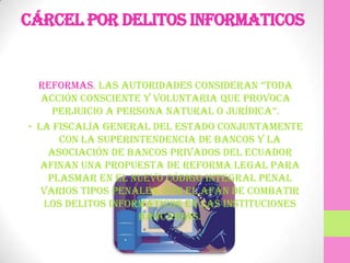 Cárcel por delitos informaticos


  REFORMAS. Las autoridades consideran “toda
   acción consciente y voluntaria que provoca
     perjuicio a persona naturaL o jurídica”.
• La Fiscalía General del Estado conjuntamente
      con la Superintendencia de Bancos y la
    Asociación de Bancos Privados del Ecuador
   afinan una propuesta de reforma legal para
    plasmar en el nuevo Código Integral Penal
   varios tipos penales, con el afán de combatir
   los delitos informáticos en las instituciones
                    bancarias.
 