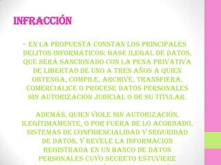 Infracción

 • En la propuesta constan los principales
 delitos informáticos: base ilegal de datos,
 que será sancionado con la pena privativa
    de libertad de uno a tres años a quien
    obtenga, compile, archive, transfiera,
  comercialice o procese datos personales
   sin autorización judicial o de su titular.

      Además, quien viole sin autorización,
 ilegítimamente, o por fuera de lo acordado,
   sistemas de confidencialidad y seguridad
        de datos, y revele la información
        registrada en un banco de datos
       personales cuyo secreto estuviere
 