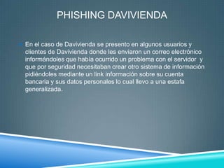 PHISHING DAVIVIENDA

 En el caso de Davivienda se presento en algunos usuarios y
  clientes de Davivienda donde les enviaron un correo electrónico
  informándoles que había ocurrido un problema con el servidor y
  que por seguridad necesitaban crear otro sistema de información
  pidiéndoles mediante un link información sobre su cuenta
  bancaria y sus datos personales lo cual llevo a una estafa
  generalizada.
 