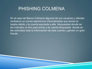 PHISHING COLMENA
 En el caso de Banco Colmena algunos de sus usuarios y clientes
  recibieron un correo electrónico informándoles que tenían la
  tarjeta debito y la cuenta asociada a ella bloqueadas donde se
  les indicaba un link para entrar a la cuenta bloqueada donde se
  les solicitaba toda la información de esta cuenta y genero un gran
  fraude.
 
