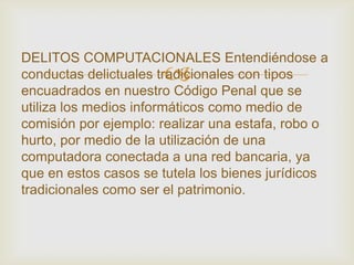 DELITOS COMPUTACIONALES Entendiéndose a
                      
conductas delictuales tradicionales con tipos
encuadrados en nuestro Código Penal que se
utiliza los medios informáticos como medio de
comisión por ejemplo: realizar una estafa, robo o
hurto, por medio de la utilización de una
computadora conectada a una red bancaria, ya
que en estos casos se tutela los bienes jurídicos
tradicionales como ser el patrimonio.
 