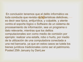 En conclusión tenemos que el delito informático es
                            
toda conducta que revista características delictivas,
es decir sea típica, antijurídica, y culpable, y atente
contra el soporte lógico o Software de un sistema de
procesamiento de información, sea un programa o
.
dato relevante, mientras que los delitos
computacionales son como medio de comisión por
ejemplo: realizar una estafa, robo o hurto, por medio
de la utilización de una computadora conectada a
una red bancaria, ya que en estos casos se tutela los
bienes jurídicos tradicionales como ser el patrimonio.
Posted 25th January by DanLaw
 