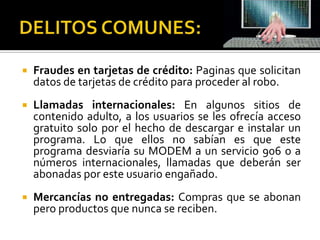    Fraudes en tarjetas de crédito: Paginas que solicitan
    datos de tarjetas de crédito para proceder al robo.
   Llamadas internacionales: En algunos sitios de
    contenido adulto, a los usuarios se les ofrecía acceso
    gratuito solo por el hecho de descargar e instalar un
    programa. Lo que ellos no sabían es que este
    programa desviaría su MODEM a un servicio 906 o a
    números internacionales, llamadas que deberán ser
    abonadas por este usuario engañado.
   Mercancías no entregadas: Compras que se abonan
    pero productos que nunca se reciben.
 