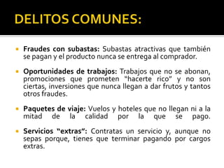    Fraudes con subastas: Subastas atractivas que también
    se pagan y el producto nunca se entrega al comprador.
   Oportunidades de trabajos: Trabajos que no se abonan,
    promociones que prometen “hacerte rico” y no son
    ciertas, inversiones que nunca llegan a dar frutos y tantos
    otros fraudes.
   Paquetes de viaje: Vuelos y hoteles que no llegan ni a la
    mitad de la calidad por la que se pago.
   Servicios “extras”: Contratas un servicio y, aunque no
    sepas porque, tienes que terminar pagando por cargos
    extras.
 