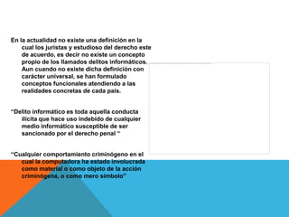 En la actualidad no existe una definición en la
    cual los juristas y estudioso del derecho este
    de acuerdo, es decir no existe un concepto
    propio de los llamados delitos informáticos.
    Aun cuando no existe dicha definición con
    carácter universal, se han formulado
    conceptos funcionales atendiendo a las
    realidades concretas de cada país.


“Delito informático es toda aquella conducta
   ilícita que hace uso indebido de cualquier
   medio informático susceptible de ser
   sancionado por el derecho penal “


“Cualquier comportamiento criminógeno en el
   cual la computadora ha estado involucrada
   como material o como objeto de la acción
   criminógena, o como mero símbolo”
 