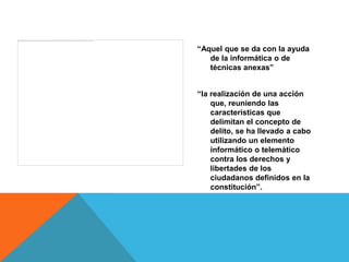 “Aquel que se da con la ayuda
   de la informática o de
   técnicas anexas”


“la realización de una acción
    que, reuniendo las
    características que
    delimitan el concepto de
    delito, se ha llevado a cabo
    utilizando un elemento
    informático o telemático
    contra los derechos y
    libertades de los
    ciudadanos definidos en la
    constitución”.
 