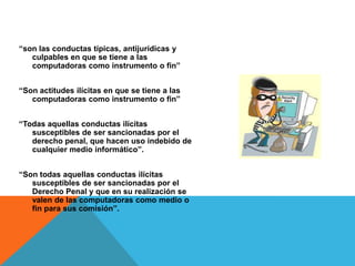 “son las conductas típicas, antijurídicas y
   culpables en que se tiene a las
   computadoras como instrumento o fin”


“Son actitudes ilícitas en que se tiene a las
   computadoras como instrumento o fin”


“Todas aquellas conductas ilícitas
   susceptibles de ser sancionadas por el
   derecho penal, que hacen uso indebido de
   cualquier medio informático”.


“Son todas aquellas conductas ilícitas
   susceptibles de ser sancionadas por el
   Derecho Penal y que en su realización se
   valen de las computadoras como medio o
   fin para sus comisión”.
 