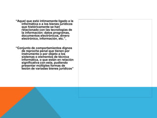“Aquel que está íntimamente ligado a la
   informática o a los bienes jurídicos
   que históricamente se han
   relacionado con las tecnologías de
   la información: datos programas,
   documentos electrónicos, dinero
   electrónico, información, etc.”,


“Conjunto de comportamientos dignos
   de reproche penal que tienen por
   instrumento o por objeto a los
   sistemas o elementos de técnica
   informática, o que están en relación
   significativa con esta, pudiendo
   presentar múltiples formas de
   lesión de variadas bienes jurídicos”
 