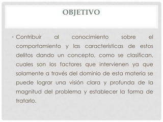 OBJETIVO


• Contribuir   al    conocimiento     sobre     el
 comportamiento y las características de estos
 delitos dando un concepto, como se clasifican,
 cuales son los factores que intervienen ya que
 solamente a través del dominio de esta materia se
 puede lograr una visión clara y profunda de la
 magnitud del problema y establecer la forma de
 tratarlo.
 