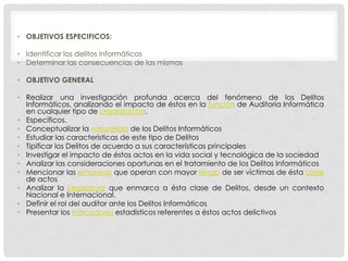 • OBJETIVOS ESPECIFICOS:

• Identificar los delitos informáticos
• Determinar las consecuencias de las mismas

• OBJETIVO GENERAL

• Realizar una investigación profunda acerca del fenómeno de los Delitos
  Informáticos, analizando el impacto de éstos en la función de Auditoria Informática
  en cualquier tipo de organización.
• Específicos.
• Conceptualizar la naturaleza de los Delitos Informáticos
• Estudiar las características de este tipo de Delitos
• Tipificar los Delitos de acuerdo a sus características principales
• Investigar el impacto de éstos actos en la vida social y tecnológica de la sociedad
• Analizar las consideraciones oportunas en el tratamiento de los Delitos Informáticos
• Mencionar las empresas que operan con mayor riesgo de ser víctimas de ésta clase
  de actos
• Analizar la Legislatura que enmarca a ésta clase de Delitos, desde un contexto
  Nacional e Internacional.
• Definir el rol del auditor ante los Delitos Informáticos
• Presentar los indicadores estadísticos referentes a éstos actos delictivos
 
