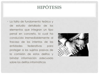 HIPÓTESIS


• La falta de fundamento teórico y
 de   estudio   detallado     de   los
 elementos que integran un tipo
 penal en concreto, lo cual ha
 conducido irremediablemente al
 fracaso de los intentos de las
 entidades      federativas       para
 proteger a los sujetos pasivos de
 la comisión de estos delitos y
 brindar   información   adecuada
 sobre los delitos informáticos
 