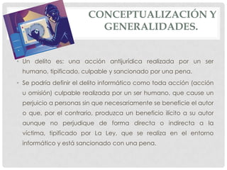 CONCEPTUALIZACIÓN Y
                          GENERALIDADES.


• Un delito es: una acción antijurídica realizada por un ser
 humano, tipificado, culpable y sancionado por una pena.
• Se podría definir el delito informático como toda acción (acción
 u omisión) culpable realizada por un ser humano, que cause un
 perjuicio a personas sin que necesariamente se beneficie el autor
 o que, por el contrario, produzca un beneficio ilícito a su autor
 aunque no perjudique de forma directa o indirecta a la
 víctima, tipificado por La Ley, que se realiza en el entorno
 informático y está sancionado con una pena.
 