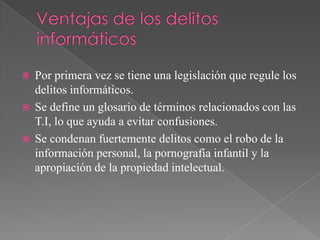    Por primera vez se tiene una legislación que regule los
    delitos informáticos.
   Se define un glosario de términos relacionados con las
    T.I, lo que ayuda a evitar confusiones.
   Se condenan fuertemente delitos como el robo de la
    información personal, la pornografía infantil y la
    apropiación de la propiedad intelectual.
 