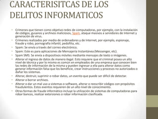 CARACTERISITCAS DE LOS
DELITOS INFORMATICOS
• Crímenes que tienen como objetivo redes de computadoras, por ejemplo, con la instalación
  de códigos, gusanos y archivos maliciosos, Spam, ataque masivos a servidores de Internet y
  generación de virus.
• Crímenes realizados por medio de ordenadores y de Internet, por ejemplo, espionaje,
  fraude y robo, pornografía infantil, pedofilia, etc.
• Spam: Se envía a través del correo electrónico.
• Spam: Este es para aplicaciones de Mensajería Instantánea (Messenger, etc).
• Spam SMS: Se envía a dispositivos móviles mediante mensajes de texto o imágenes.
• Alterar el ingreso de datos de manera ilegal. Esto requiere que el criminal posea un alto
  nivel de técnica y por lo mismo es común en empleados de una empresa que conocen bien
  las redes de información de la misma y pueden ingresar a ella para alterar datos como
  generar información falsa que los beneficie, crear instrucciones y procesos no autorizados o
  dañar los sistemas.
• Alterar, destruir, suprimir o robar datos, un evento que puede ser difícil de detectar.
• Alterar o borrar archivos.
• Alterar o dar un mal uso a sistemas o software, alterar o reescribir códigos con propósitos
  fraudulentos. Estos eventos requieren de un alto nivel de conocimiento.
• Otras formas de fraude informático incluye la utilización de sistemas de computadoras para
  robar bancos, realizar extorsiones o robar información clasificada.
 