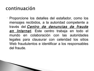 Proporcione los detalles del estafador, como los
mensajes recibidos, a la autoridad competente a
través del Centro de denuncias de fraude
en Internet. Este centro trabaja en todo el
mundo en colaboración con las autoridades
legales para clausurar con celeridad los sitios
Web fraudulentos e identificar a los responsables
del fraude.
 