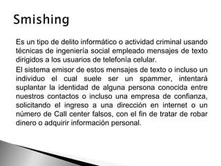 Es un tipo de delito informático o actividad criminal usando
técnicas de ingeniería social empleado mensajes de texto
dirigidos a los usuarios de telefonía celular.
El sistema emisor de estos mensajes de texto o incluso un
individuo el cual suele ser un spammer, intentará
suplantar la identidad de alguna persona conocida entre
nuestros contactos o incluso una empresa de confianza,
solicitando el ingreso a una dirección en internet o un
número de Call center falsos, con el fin de tratar de robar
dinero o adquirir información personal.
 