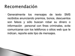 Generalmente los mensajes de texto SMS
recibidos anunciando premios, bonos, descuentos
son falsos y sólo buscan robar su dinero o
información personal con fines criminales, evite
comunicarse con los teléfonos o sitios web que le
indican, reporte este tipo de mensajes.
 