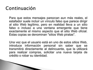 Para que estos mensajes parezcan aun más reales, el
estafador suele incluir un vínculo falso que parece dirigir
al sitio Web legítimo, pero en realidad lleva a un sitio
falso o incluso a una ventana emergente que tiene
exactamente el mismo aspecto que el sitio Web oficial.
Estas copias se denominan "sitios Web piratas".
Una vez que el usuario está en uno de estos sitios Web,
introduce información personal sin saber que se
transmitirá directamente al delincuente, que la utilizará
para realizar compras, solicitar una nueva tarjeta de
crédito o robar su identidad.
 