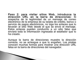  Paso 2: para visitar sitios Web, introduzca la
dirección URL en la barra de direcciones: Si
sospecha de la legitimidad de un mensaje de correo
electrónico de la empresa de su tarjeta de crédito, banco o
servicio de pagos electrónicos, no siga los enlaces que lo
llevarán al sitio Web desde el que se envió el mensaje.
Estos enlaces pueden conducirlo a un sitio falso que
enviará toda la información ingresada al estafador que lo
ha creado.
Aunque la barra de direcciones muestre la dirección
correcta, no se arriesgue a que lo engañen. Los piratas
conocen muchas formas para mostrar una dirección URL
falsa en la barra de direcciones del navegador.
 