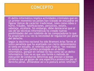  El delito informático implica actividades criminales que en
un primer momento los países han tratado de encuadrar en
figurar típicas de carácter tradicional, tales como robos o
hurto, fraudes, falsificaciones, perjuicios, estafa,
sabotaje, etcétera. Sin embargo, debe destacarse que el
uso de las técnicas informáticas ha creado nuevas
posibilidades del uso indebido de las computadoras lo que
ha propiciado a su vez la necesidad de regulación por parte
del derecho.
 Según la doctrina nacional ha sido Bramont Arias Torres el
único penalista que ha analizado con cierto detenimiento
el tema en estudio, el referido autor indica: “en realidad
no existe un bien jurídico protegido en el delito
informático, porque en verdad no hay como tal un delito
informático. Este no es que una forma o método de
ejecución de conductas delictivas que afectan a bienes
jurídicos que ya gozan de una específica protección por el
derecho penal, afiliándose así a la postura antes referida”
 