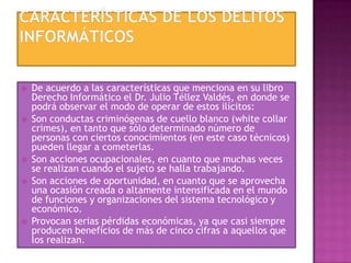  De acuerdo a las características que menciona en su libro
Derecho Informático el Dr. Julio Téllez Valdés, en donde se
podrá observar el modo de operar de estos ilícitos:
 Son conductas criminógenas de cuello blanco (white collar
crimes), en tanto que sólo determinado número de
personas con ciertos conocimientos (en este caso técnicos)
pueden llegar a cometerlas.
 Son acciones ocupacionales, en cuanto que muchas veces
se realizan cuando el sujeto se halla trabajando.
 Son acciones de oportunidad, en cuanto que se aprovecha
una ocasión creada o altamente intensificada en el mundo
de funciones y organizaciones del sistema tecnológico y
económico.
 Provocan serias pérdidas económicas, ya que casi siempre
producen beneficios de más de cinco cifras a aquellos que
los realizan.
 
