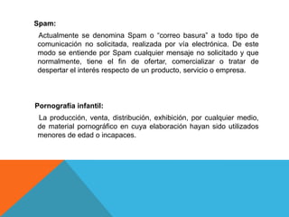Spam:
Actualmente se denomina Spam o “correo basura” a todo tipo de
comunicación no solicitada, realizada por vía electrónica. De este
modo se entiende por Spam cualquier mensaje no solicitado y que
normalmente, tiene el fin de ofertar, comercializar o tratar de
despertar el interés respecto de un producto, servicio o empresa.
Pornografía infantil:
La producción, venta, distribución, exhibición, por cualquier medio,
de material pornográfico en cuya elaboración hayan sido utilizados
menores de edad o incapaces.
 