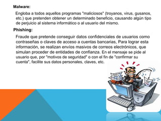 Malware:
Engloba a todos aquellos programas "maliciosos" (troyanos, virus, gusanos,
etc.) que pretenden obtener un determinado beneficio, causando algún tipo
de perjuicio al sistema informático o al usuario del mismo.
Phishing:
Fraude que pretende conseguir datos confidenciales de usuarios como
contraseñas o claves de acceso a cuentas bancarias, Para lograr esta
información, se realizan envíos masivos de correos electrónicos, que
simulan proceder de entidades de confianza. En el mensaje se pide al
usuario que, por "motivos de seguridad" o con el fin de "confirmar su
cuenta", facilite sus datos personales, claves, etc.
 