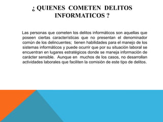 ¿ QUIENES COMETEN DELITOS
INFORMATICOS ?
Las personas que cometen los delitos informáticos son aquellas que
poseen ciertas características que no presentan el denominador
común de los delincuentes; tienen habilidades para el manejo de los
sistemas informáticos y puede ocurrir que por su situación laboral se
encuentran en lugares estratégicos donde se maneja información de
carácter sensible. Aunque en muchos de los casos, no desarrollan
actividades laborales que faciliten la comisión de este tipo de delitos.
 