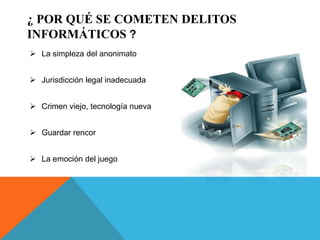 ¿ POR QUÉ SE COMETEN DELITOS
INFORMÁTICOS ?
 La simpleza del anonimato
 Jurisdicción legal inadecuada
 Crimen viejo, tecnología nueva
 Guardar rencor
 La emoción del juego
 