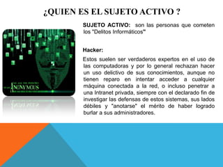 ¿QUIEN ES EL SUJETO ACTIVO ?
SUJETO ACTIVO: son las personas que cometen
los "Delitos Informáticos"
Hacker:
Estos suelen ser verdaderos expertos en el uso de
las computadoras y por lo general rechazan hacer
un uso delictivo de sus conocimientos, aunque no
tienen reparo en intentar acceder a cualquier
máquina conectada a la red, o incluso penetrar a
una Intranet privada, siempre con el declarado fin de
investigar las defensas de estos sistemas, sus lados
débiles y "anotarse" el mérito de haber logrado
burlar a sus administradores.
 