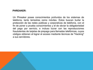 PHREAKER:
Un Phreaker posee conocimientos profundos de los sistemas de
telefonía, tanto terrestres como móviles. Estos buscan burlar la
protección de las redes públicas y corporativas de telefonía, con el
fin de poner a prueba conocimientos y el de obviar la obligatoriedad
del pago por servicio, e incluso lucrar con las reproducciones
fraudulentas de tarjetas de prepago para llamadas telefónicas, cuyos
códigos obtienen al lograr el acceso mediante técnicas de "Hacking"
a sus servidores.
 