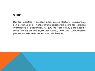 GURUS:
Son los maestros y enseñan a los futuros Hackers. Normalmente
son personas que tienen amplia experiencia sobre los sistemas
informáticos o electrónicos. El guru no esta activo, pero absorbe
conocimientos ya que sigue practicando, pero para conocimientos
propios y solo enseña las técnicas más básicas.
 
