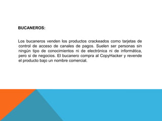 BUCANEROS:
Los bucaneros venden los productos crackeados como tarjetas de
control de acceso de canales de pagos. Suelen ser personas sin
ningún tipo de conocimientos ni de electrónica ni de informática,
pero si de negocios. El bucanero compra al CopyHacker y revende
el producto bajo un nombre comercial.
 