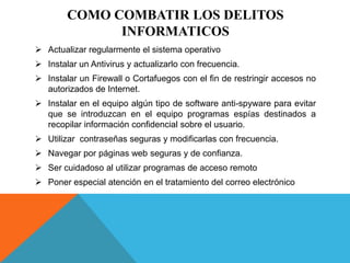 COMO COMBATIR LOS DELITOS
INFORMATICOS
 Actualizar regularmente el sistema operativo
 Instalar un Antivirus y actualizarlo con frecuencia.
 Instalar un Firewall o Cortafuegos con el fin de restringir accesos no
autorizados de Internet.
 Instalar en el equipo algún tipo de software anti-spyware para evitar
que se introduzcan en el equipo programas espías destinados a
recopilar información confidencial sobre el usuario.
 Utilizar contraseñas seguras y modificarlas con frecuencia.
 Navegar por páginas web seguras y de confianza.
 Ser cuidadoso al utilizar programas de acceso remoto
 Poner especial atención en el tratamiento del correo electrónico
 