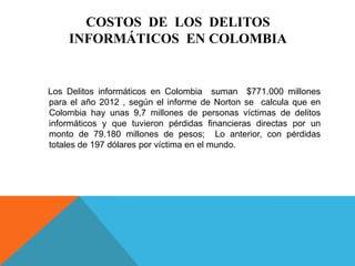 COSTOS DE LOS DELITOS
INFORMÁTICOS EN COLOMBIA
Los Delitos informáticos en Colombia suman $771.000 millones
para el año 2012 , según el informe de Norton se calcula que en
Colombia hay unas 9,7 millones de personas víctimas de delitos
informáticos y que tuvieron pérdidas financieras directas por un
monto de 79.180 millones de pesos; Lo anterior, con pérdidas
totales de 197 dólares por víctima en el mundo.
 