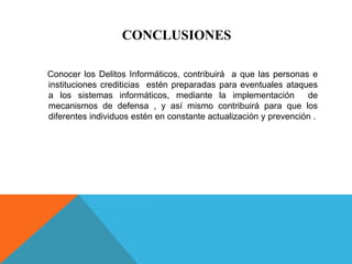 CONCLUSIONES
Conocer los Delitos Informáticos, contribuirá a que las personas e
instituciones crediticias estén preparadas para eventuales ataques
a los sistemas informáticos, mediante la implementación de
mecanismos de defensa , y así mismo contribuirá para que los
diferentes individuos estén en constante actualización y prevención .
 