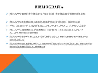BIBLIOGRAFIA
 http://www.delitosinformaticos.info/delitos_informaticos/definicion.html
 http://www.informatica-juridica.com/trabajos/posibles_sujetos.asp
 www.utp.edu.co/~wilopez/Exp2.../DELITOS%20INFORMATICOS2.ppt
 http://www.portafolio.co/portafolio-plus/delitos-informaticos-sumaron-
771000-millones-colombia
 http://www.ehowenespanol.com/personas-cometen-delitos-informaticos-
sobre_96220/
 http://www.deltaasesores.com/articulos/autores-invitados/otros/3576-ley-de-
delitos-informaticos-en-colombia
 