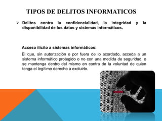TIPOS DE DELITOS INFORMATICOS
 Delitos contra la confidencialidad, la integridad y la
disponibilidad de los datos y sistemas informáticos.
Acceso ilícito a sistemas informáticos:
El que, sin autorización o por fuera de lo acordado, acceda a un
sistema informático protegido o no con una medida de seguridad, o
se mantenga dentro del mismo en contra de la voluntad de quien
tenga el legítimo derecho a excluirlo.
 