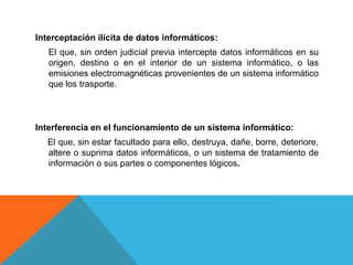 Interceptación ilícita de datos informáticos:
El que, sin orden judicial previa intercepte datos informáticos en su
origen, destino o en el interior de un sistema informático, o las
emisiones electromagnéticas provenientes de un sistema informático
que los trasporte.
Interferencia en el funcionamiento de un sistema informático:
El que, sin estar facultado para ello, destruya, dañe, borre, deteriore,
altere o suprima datos informáticos, o un sistema de tratamiento de
información o sus partes o componentes lógicos.
 