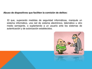 Abuso de dispositivos que faciliten la comisión de delitos:
El que, superando medidas de seguridad informáticas, manipule un
sistema informático, una red de sistema electrónico, telemático u otro
medio semejante, o suplantando a un usuario ante los sistemas de
autenticación y de autorización establecidos.
 