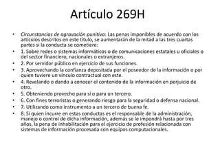 Artículo 269H
• Circunstancias de agravación punitiva: Las penas imponibles de acuerdo con los
artículos descritos en este título, se aumentarán de la mitad a las tres cuartas
partes si la conducta se cometiere:
• 1. Sobre redes o sistemas informáticos o de comunicaciones estatales u oficiales o
del sector financiero, nacionales o extranjeros.
• 2. Por servidor público en ejercicio de sus funciones.
• 3. Aprovechando la confianza depositada por el poseedor de la información o por
quien tuviere un vínculo contractual con este.
• 4. Revelando o dando a conocer el contenido de la información en perjuicio de
otro.
• 5. Obteniendo provecho para sí o para un tercero.
• 6. Con fines terroristas o generando riesgo para la seguridad o defensa nacional.
• 7. Utilizando como instrumento a un tercero de buena fe.
• 8. Si quien incurre en estas conductas es el responsable de la administración,
manejo o control de dicha información, además se le impondrá hasta por tres
años, la pena de inhabilitación para el ejercicio de profesión relacionada con
sistemas de información procesada con equipos computacionales.
 