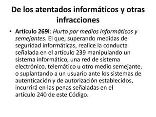 De los atentados informáticos y otras
infracciones
• Artículo 269I: Hurto por medios informáticos y
semejantes. El que, superando medidas de
seguridad informáticas, realice la conducta
señalada en el artículo 239 manipulando un
sistema informático, una red de sistema
electrónico, telemático u otro medio semejante,
o suplantando a un usuario ante los sistemas de
autenticación y de autorización establecidos,
incurrirá en las penas señaladas en el
artículo 240 de este Código.
 
